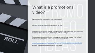What is a promotional
video?
A promotional or promo video is an effective tool.
It is used to market a particular product or service.
Nowadays, it has become popular among non-profit organizations as well to promote
awareness about their cause, for example, cultural heritage
That’s our goal today: you’ll try to make a great promotional video of Hvar cultural
heritage using the photos we’ve prepared for you on the link
https://drive.google.com/folderview?id=1dtr-NtF7HDHCcN0XEV3VoXHrOWx5LUhi
With the free web tool like Animoto or Viva video
 