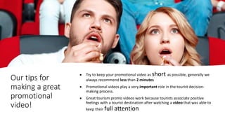 Our tips for
making a great
promotional
video!
 Try to keep your promotional video as short as possible, generally we
always recommend less than 2 minutes
 Promotional videos play a very important role in the tourist decision-
making process.
 Great tourism promo videos work because tourists associate positive
feelings with a tourist destination after watching a video that was able to
keep their full attention
 
