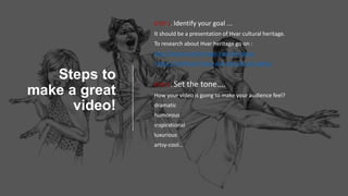 Steps to
make a great
video!
STEP 1. Identify your goal ….
It should be a presentation of Hvar cultural heritage.
To research about Hvar heritage go on :
http://www.hvarheritage.com/en/about
https://visithvar.hr/see-and-do/cultural-sights/
STEP 2. Set the tone....
How your video is going to make your audience feel?
dramatic
humorous
inspirational
luxurious
artsy-cool…
 