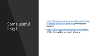 Some useful
links!
• https://animoto.com/resources/tutorials/how-
to-create-a-video-in-animoto (Animoto for
laptops)
• https://www.youtube.com/watch?v=2MMBx-
47oBg (Viva video for smart phones)
 