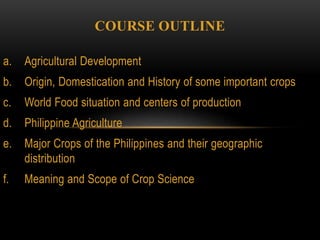 COURSE OUTLINE
a. Agricultural Development
b. Origin, Domestication and History of some important crops
c. World Food situation and centers of production
d. Philippine Agriculture
e. Major Crops of the Philippines and their geographic
distribution
f. Meaning and Scope of Crop Science
 