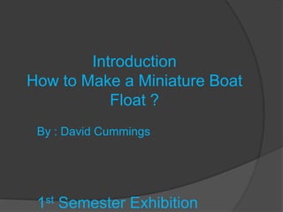 Introduction
How to Make a Miniature Boat
           Float ?
 By : David Cummings




 1st Semester Exhibition
 