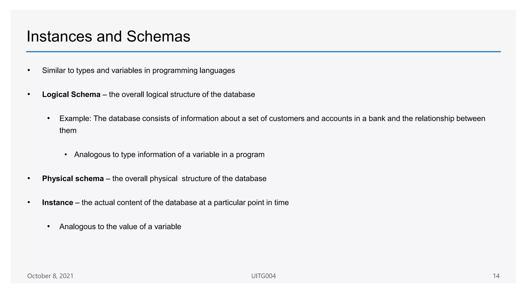 Instances and Schemas
• Similar to types and variables in programming languages
• Logical Schema – the overall logical structure of the database
• Example: The database consists of information about a set of customers and accounts in a bank and the relationship between
them
• Analogous to type information of a variable in a program
• Physical schema – the overall physical structure of the database
• Instance – the actual content of the database at a particular point in time
• Analogous to the value of a variable
14
October 8, 2021 UITG004
 