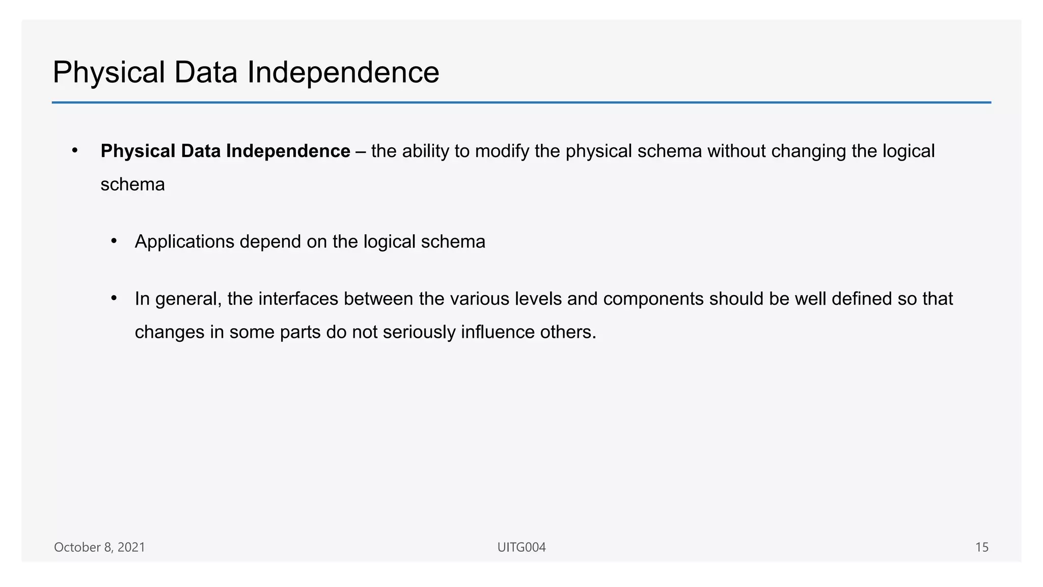 Physical Data Independence
• Physical Data Independence – the ability to modify the physical schema without changing the logical
schema
• Applications depend on the logical schema
• In general, the interfaces between the various levels and components should be well defined so that
changes in some parts do not seriously influence others.
October 8, 2021 UITG004 15
 