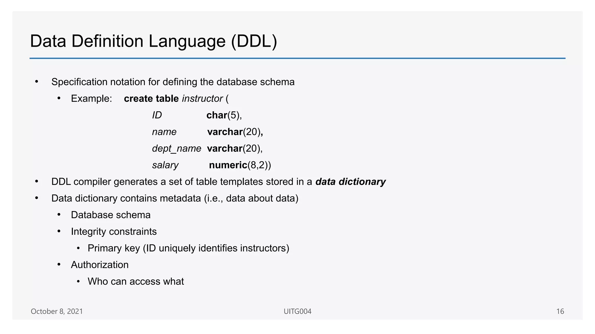 Data Definition Language (DDL)
• Specification notation for defining the database schema
• Example: create table instructor (
ID char(5),
name varchar(20),
dept_name varchar(20),
salary numeric(8,2))
• DDL compiler generates a set of table templates stored in a data dictionary
• Data dictionary contains metadata (i.e., data about data)
• Database schema
• Integrity constraints
• Primary key (ID uniquely identifies instructors)
• Authorization
• Who can access what
October 8, 2021 UITG004 16
 