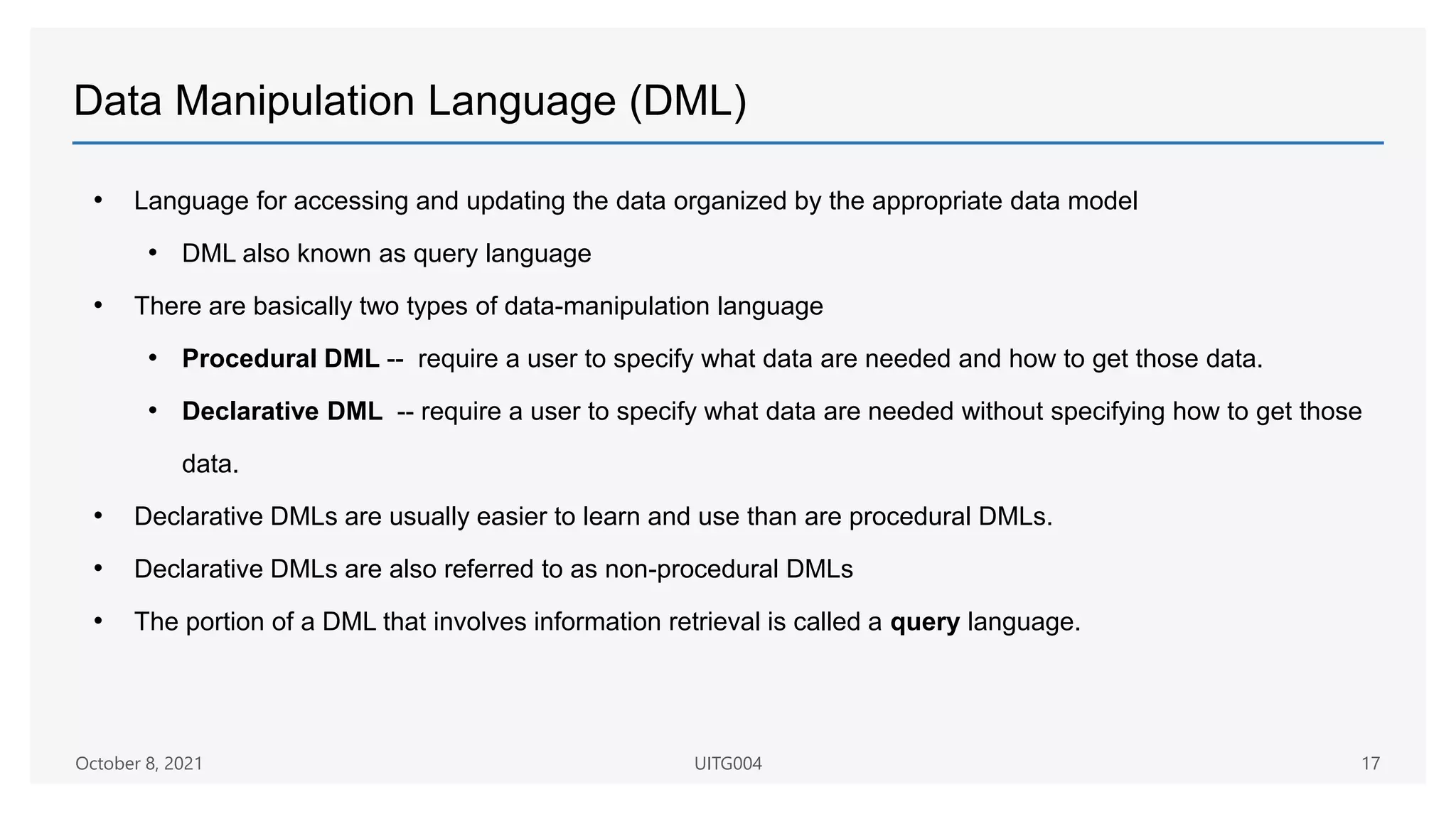 Data Manipulation Language (DML)
• Language for accessing and updating the data organized by the appropriate data model
• DML also known as query language
• There are basically two types of data-manipulation language
• Procedural DML -- require a user to specify what data are needed and how to get those data.
• Declarative DML -- require a user to specify what data are needed without specifying how to get those
data.
• Declarative DMLs are usually easier to learn and use than are procedural DMLs.
• Declarative DMLs are also referred to as non-procedural DMLs
• The portion of a DML that involves information retrieval is called a query language.
October 8, 2021 UITG004 17
 