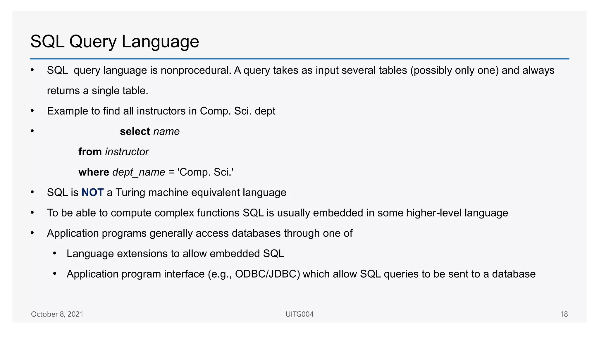 SQL Query Language
• SQL query language is nonprocedural. A query takes as input several tables (possibly only one) and always
returns a single table.
• Example to find all instructors in Comp. Sci. dept
• select name
from instructor
where dept_name = 'Comp. Sci.'
• SQL is NOT a Turing machine equivalent language
• To be able to compute complex functions SQL is usually embedded in some higher-level language
• Application programs generally access databases through one of
• Language extensions to allow embedded SQL
• Application program interface (e.g., ODBC/JDBC) which allow SQL queries to be sent to a database
October 8, 2021 UITG004 18
 