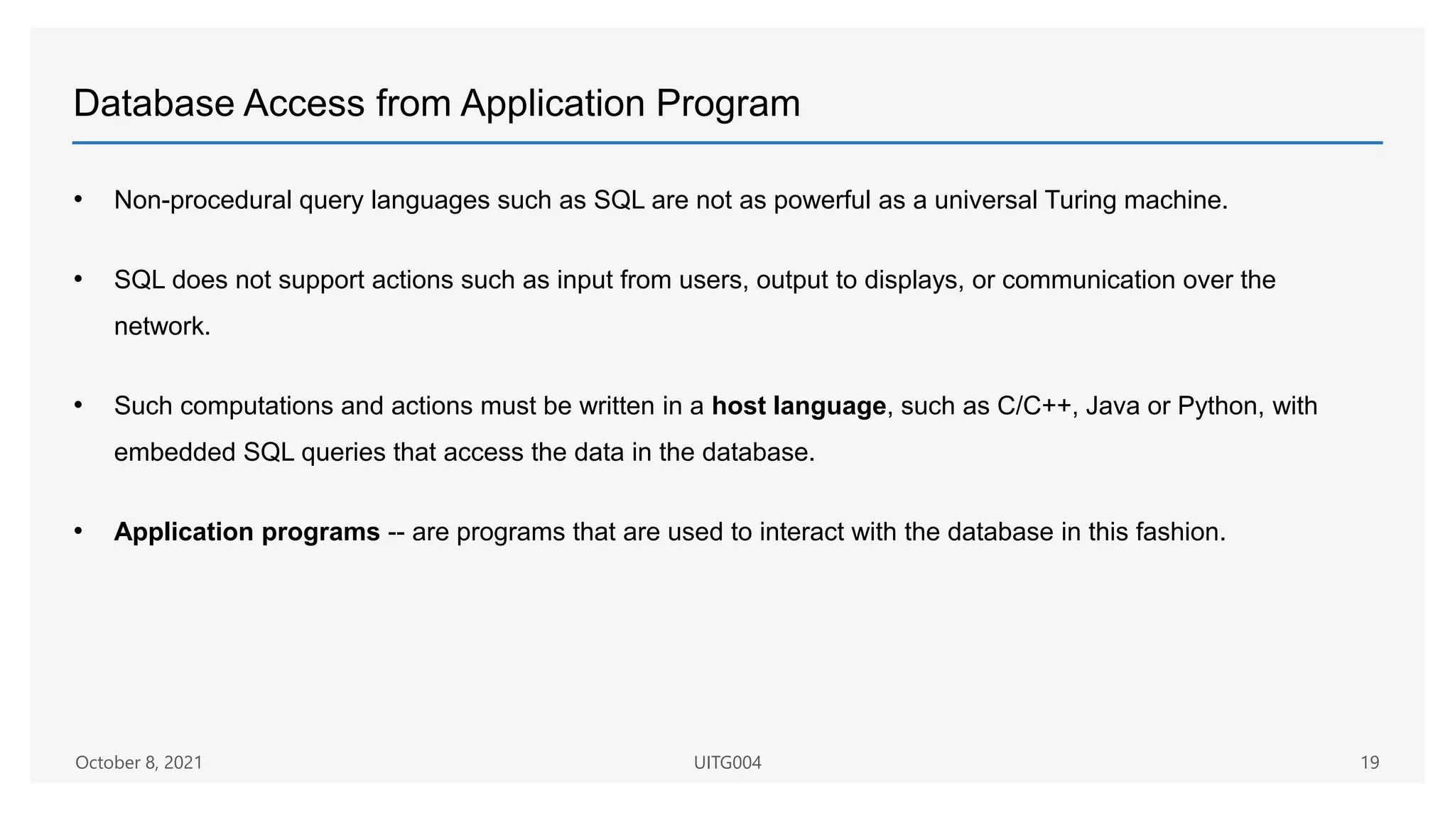 Database Access from Application Program
• Non-procedural query languages such as SQL are not as powerful as a universal Turing machine.
• SQL does not support actions such as input from users, output to displays, or communication over the
network.
• Such computations and actions must be written in a host language, such as C/C++, Java or Python, with
embedded SQL queries that access the data in the database.
• Application programs -- are programs that are used to interact with the database in this fashion.
October 8, 2021 UITG004 19
 