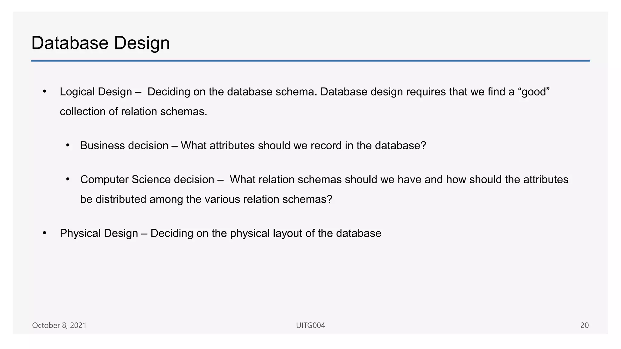 Database Design
• Logical Design – Deciding on the database schema. Database design requires that we find a “good”
collection of relation schemas.
• Business decision – What attributes should we record in the database?
• Computer Science decision – What relation schemas should we have and how should the attributes
be distributed among the various relation schemas?
• Physical Design – Deciding on the physical layout of the database
October 8, 2021 UITG004 20
 