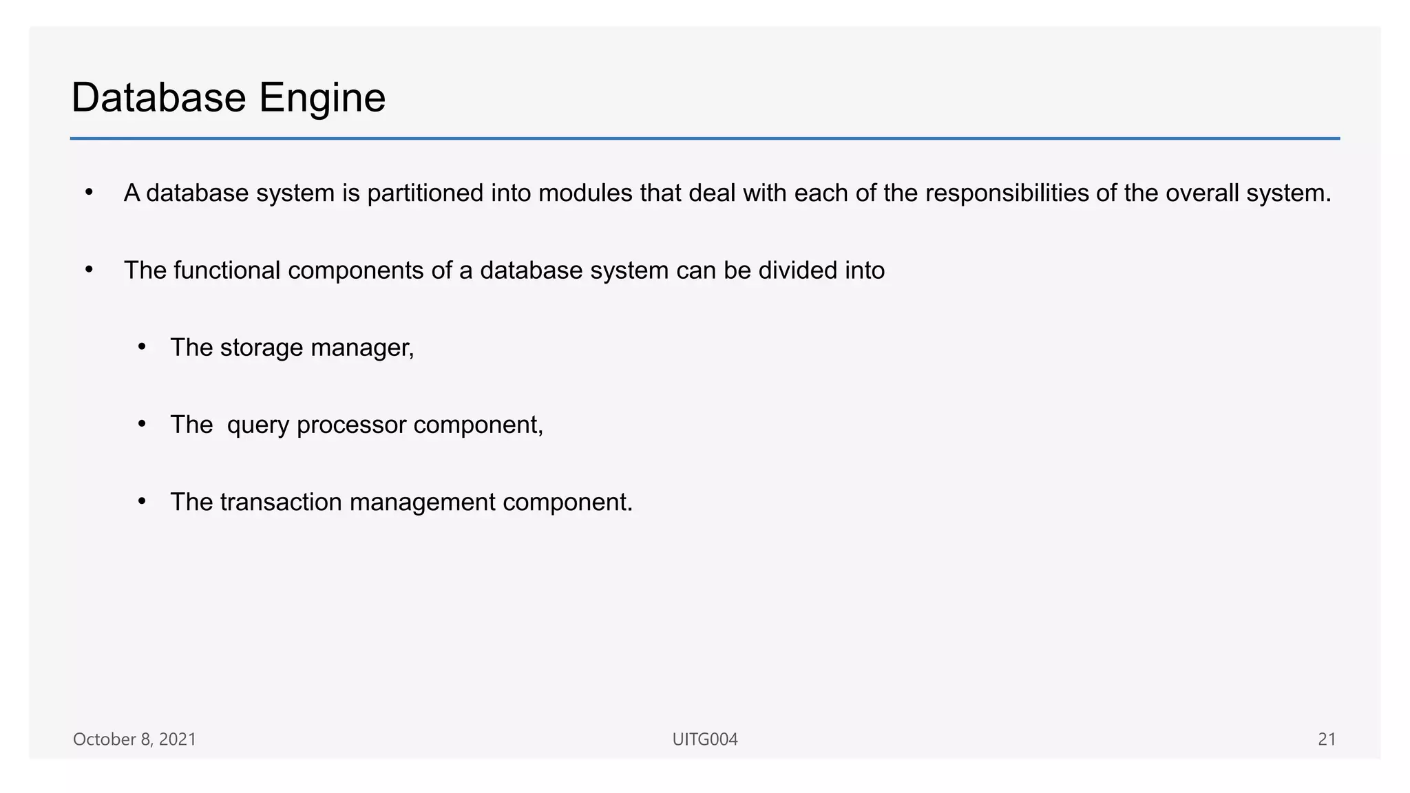 Database Engine
• A database system is partitioned into modules that deal with each of the responsibilities of the overall system.
• The functional components of a database system can be divided into
• The storage manager,
• The query processor component,
• The transaction management component.
October 8, 2021 UITG004 21
 