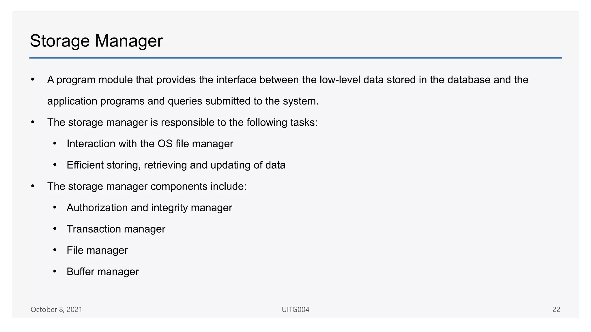 Storage Manager
• A program module that provides the interface between the low-level data stored in the database and the
application programs and queries submitted to the system.
• The storage manager is responsible to the following tasks:
• Interaction with the OS file manager
• Efficient storing, retrieving and updating of data
• The storage manager components include:
• Authorization and integrity manager
• Transaction manager
• File manager
• Buffer manager
October 8, 2021 UITG004 22
 