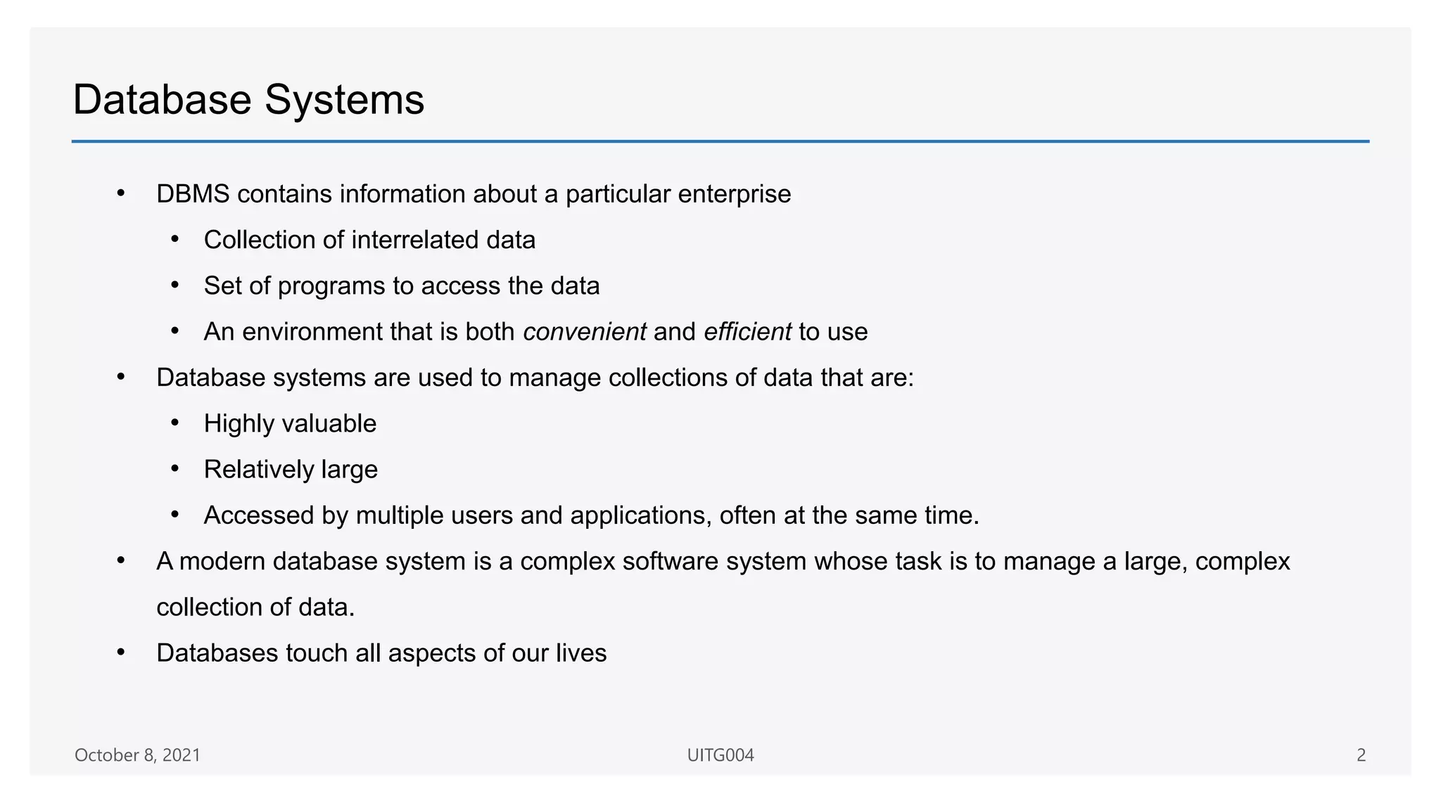 Database Systems
October 8, 2021 UITG004 2
• DBMS contains information about a particular enterprise
• Collection of interrelated data
• Set of programs to access the data
• An environment that is both convenient and efficient to use
• Database systems are used to manage collections of data that are:
• Highly valuable
• Relatively large
• Accessed by multiple users and applications, often at the same time.
• A modern database system is a complex software system whose task is to manage a large, complex
collection of data.
• Databases touch all aspects of our lives
 