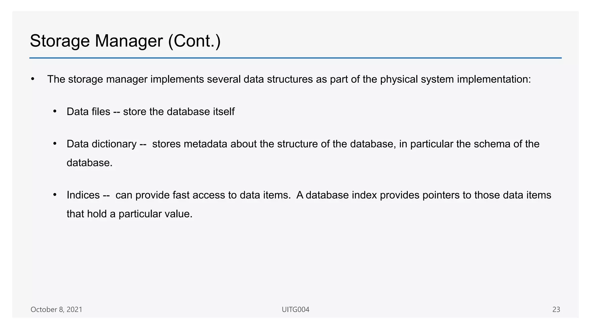 Storage Manager (Cont.)
• The storage manager implements several data structures as part of the physical system implementation:
• Data files -- store the database itself
• Data dictionary -- stores metadata about the structure of the database, in particular the schema of the
database.
• Indices -- can provide fast access to data items. A database index provides pointers to those data items
that hold a particular value.
October 8, 2021 UITG004 23
 