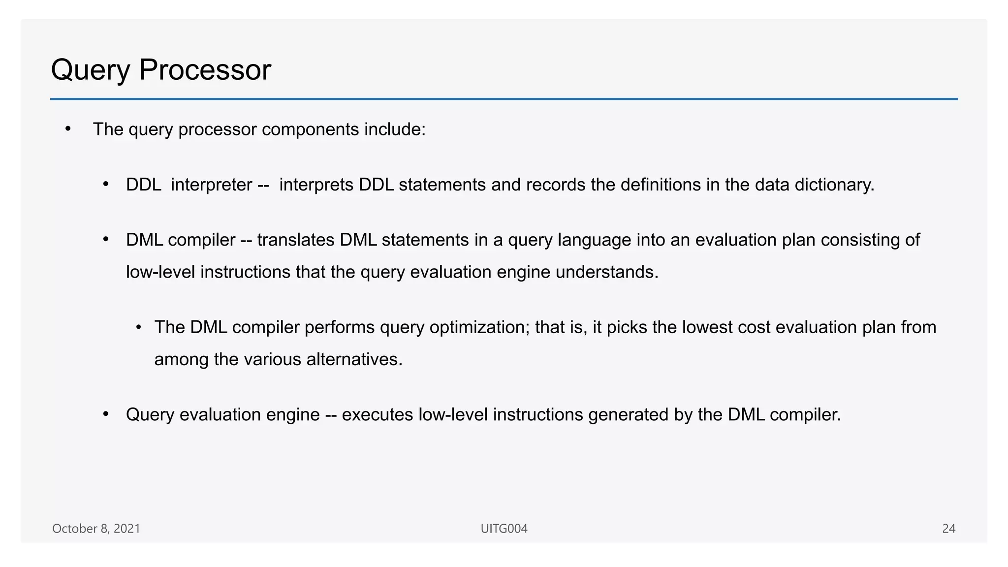 Query Processor
• The query processor components include:
• DDL interpreter -- interprets DDL statements and records the definitions in the data dictionary.
• DML compiler -- translates DML statements in a query language into an evaluation plan consisting of
low-level instructions that the query evaluation engine understands.
• The DML compiler performs query optimization; that is, it picks the lowest cost evaluation plan from
among the various alternatives.
• Query evaluation engine -- executes low-level instructions generated by the DML compiler.
October 8, 2021 UITG004 24
 