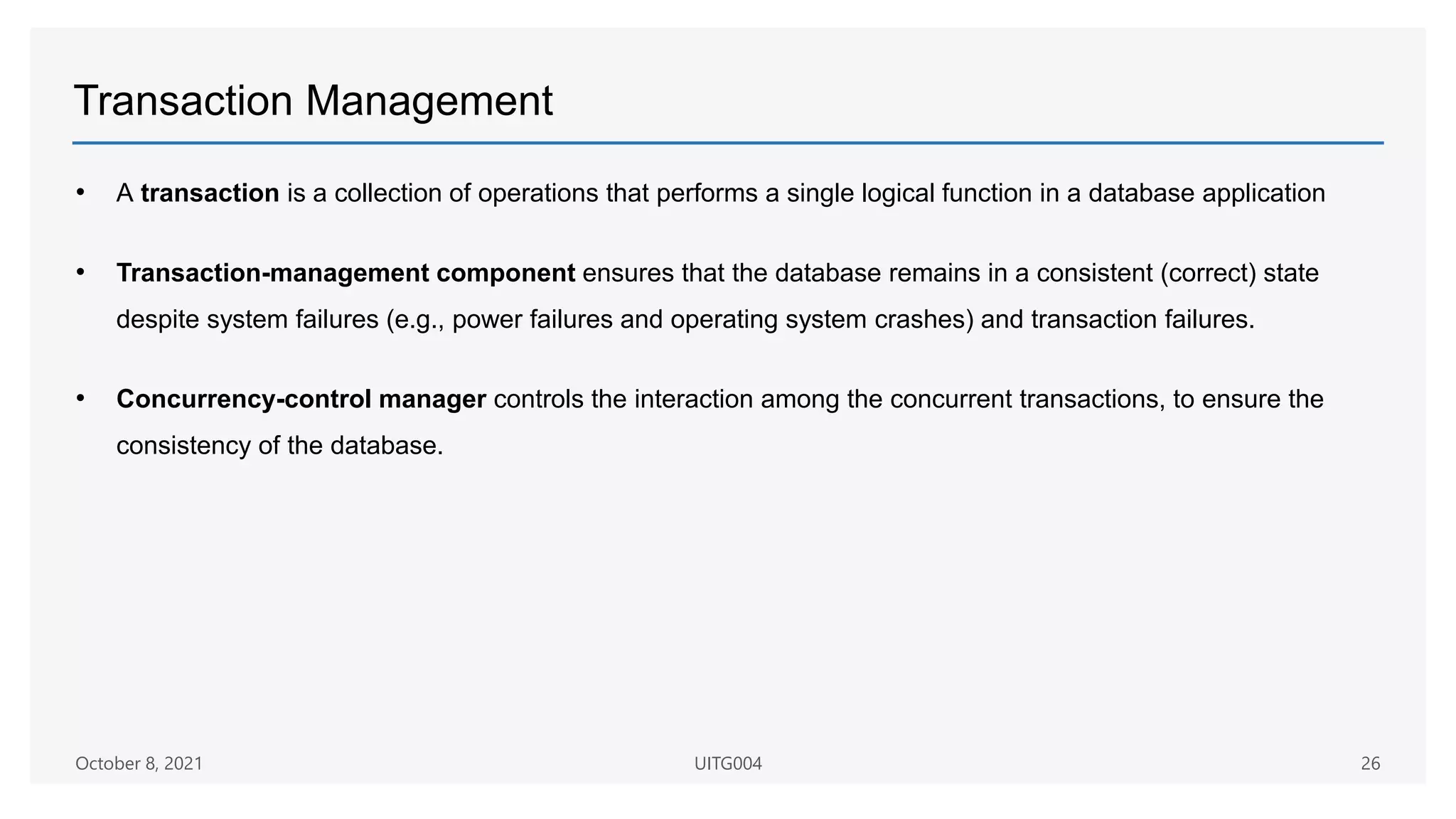 Transaction Management
• A transaction is a collection of operations that performs a single logical function in a database application
• Transaction-management component ensures that the database remains in a consistent (correct) state
despite system failures (e.g., power failures and operating system crashes) and transaction failures.
• Concurrency-control manager controls the interaction among the concurrent transactions, to ensure the
consistency of the database.
October 8, 2021 UITG004 26
 