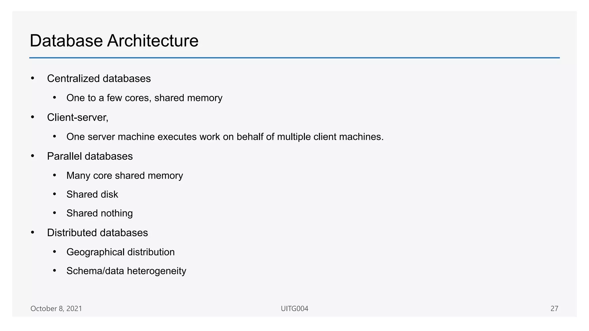 Database Architecture
• Centralized databases
• One to a few cores, shared memory
• Client-server,
• One server machine executes work on behalf of multiple client machines.
• Parallel databases
• Many core shared memory
• Shared disk
• Shared nothing
• Distributed databases
• Geographical distribution
• Schema/data heterogeneity
October 8, 2021 UITG004 27
 