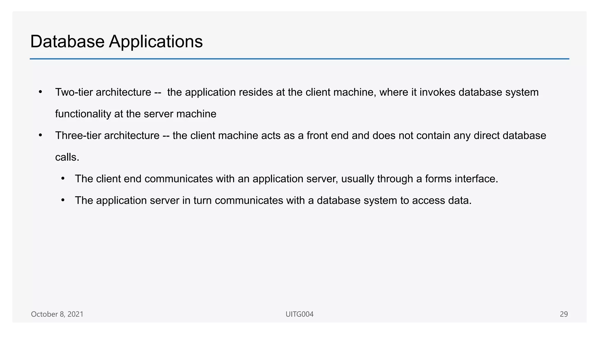 Database Applications
• Two-tier architecture -- the application resides at the client machine, where it invokes database system
functionality at the server machine
• Three-tier architecture -- the client machine acts as a front end and does not contain any direct database
calls.
• The client end communicates with an application server, usually through a forms interface.
• The application server in turn communicates with a database system to access data.
October 8, 2021 UITG004 29
 