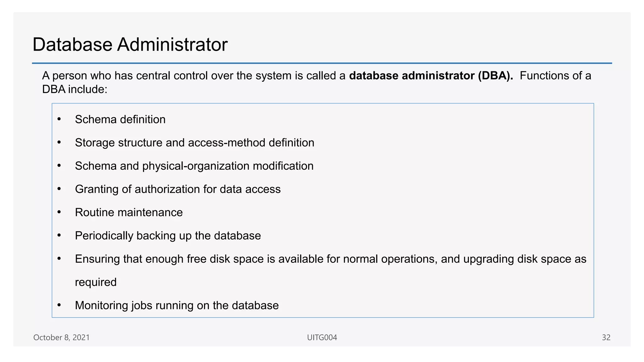 Database Administrator
• Schema definition
• Storage structure and access-method definition
• Schema and physical-organization modification
• Granting of authorization for data access
• Routine maintenance
• Periodically backing up the database
• Ensuring that enough free disk space is available for normal operations, and upgrading disk space as
required
• Monitoring jobs running on the database
A person who has central control over the system is called a database administrator (DBA). Functions of a
DBA include:
October 8, 2021 UITG004 32
 