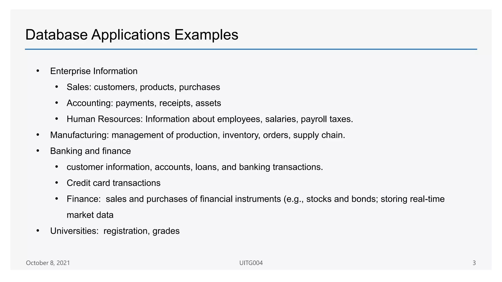 Database Applications Examples
• Enterprise Information
• Sales: customers, products, purchases
• Accounting: payments, receipts, assets
• Human Resources: Information about employees, salaries, payroll taxes.
• Manufacturing: management of production, inventory, orders, supply chain.
• Banking and finance
• customer information, accounts, loans, and banking transactions.
• Credit card transactions
• Finance: sales and purchases of financial instruments (e.g., stocks and bonds; storing real-time
market data
• Universities: registration, grades
October 8, 2021 UITG004 3
 