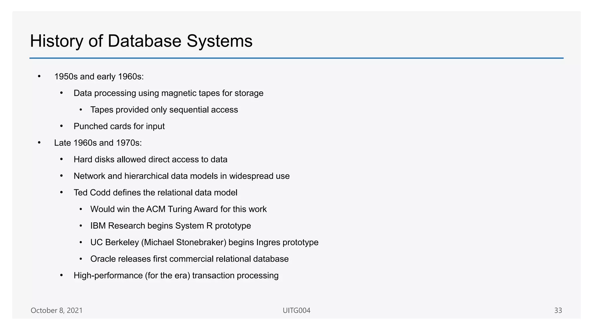 History of Database Systems
• 1950s and early 1960s:
• Data processing using magnetic tapes for storage
• Tapes provided only sequential access
• Punched cards for input
• Late 1960s and 1970s:
• Hard disks allowed direct access to data
• Network and hierarchical data models in widespread use
• Ted Codd defines the relational data model
• Would win the ACM Turing Award for this work
• IBM Research begins System R prototype
• UC Berkeley (Michael Stonebraker) begins Ingres prototype
• Oracle releases first commercial relational database
• High-performance (for the era) transaction processing
October 8, 2021 UITG004 33
 