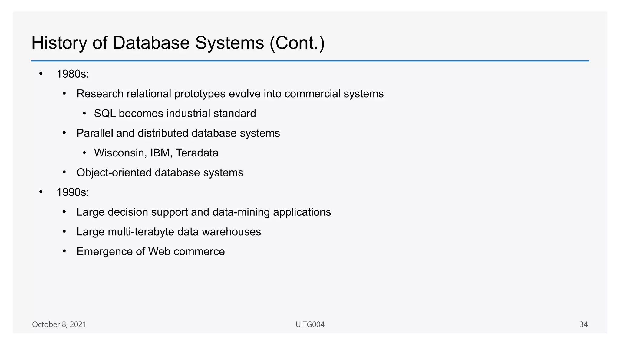 History of Database Systems (Cont.)
• 1980s:
• Research relational prototypes evolve into commercial systems
• SQL becomes industrial standard
• Parallel and distributed database systems
• Wisconsin, IBM, Teradata
• Object-oriented database systems
• 1990s:
• Large decision support and data-mining applications
• Large multi-terabyte data warehouses
• Emergence of Web commerce
October 8, 2021 UITG004 34
 