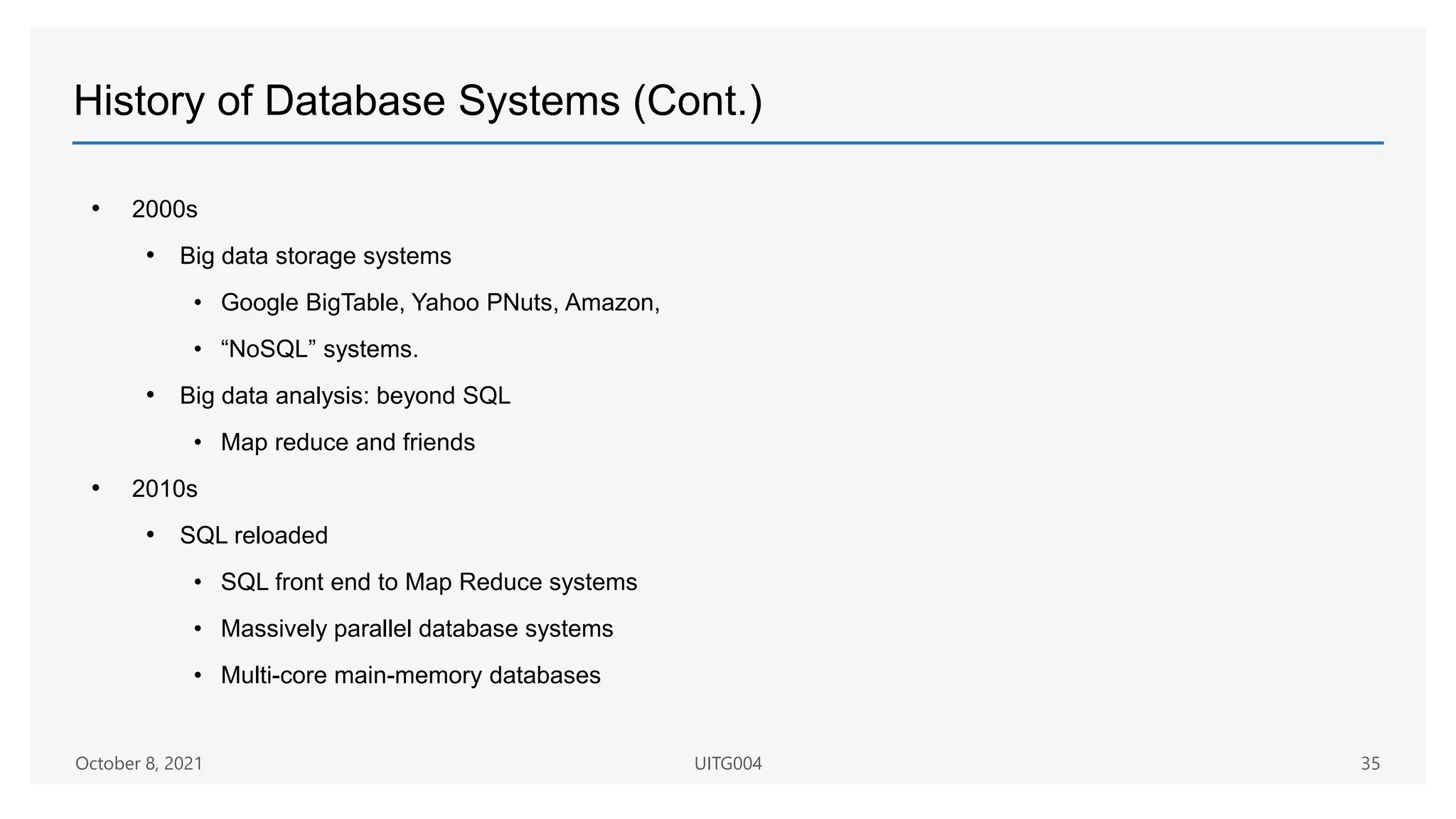 History of Database Systems (Cont.)
• 2000s
• Big data storage systems
• Google BigTable, Yahoo PNuts, Amazon,
• “NoSQL” systems.
• Big data analysis: beyond SQL
• Map reduce and friends
• 2010s
• SQL reloaded
• SQL front end to Map Reduce systems
• Massively parallel database systems
• Multi-core main-memory databases
October 8, 2021 UITG004 35
 