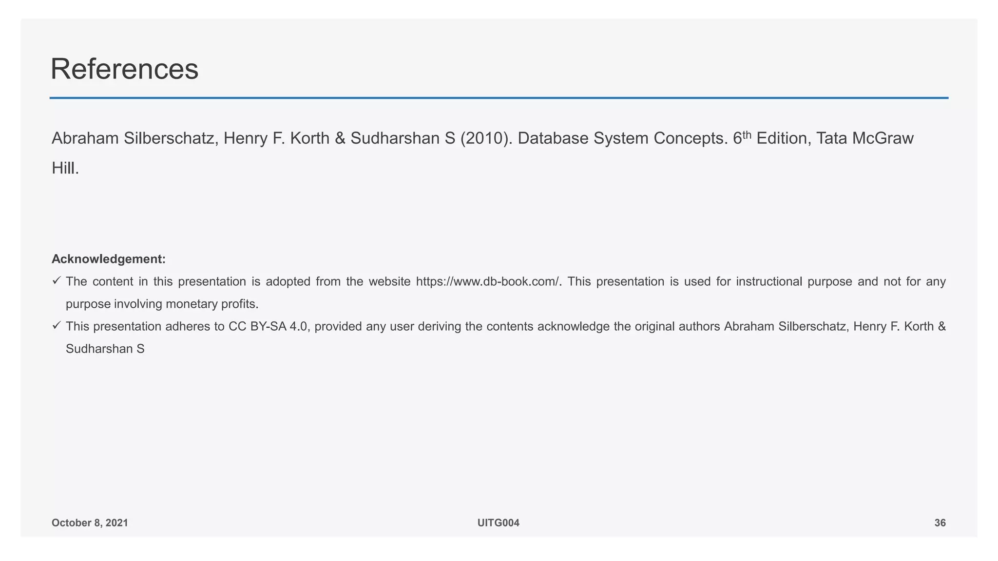 References
Abraham Silberschatz, Henry F. Korth & Sudharshan S (2010). Database System Concepts. 6th Edition, Tata McGraw
Hill.
Acknowledgement:
 The content in this presentation is adopted from the website https://www.db-book.com/. This presentation is used for instructional purpose and not for any
purpose involving monetary profits.
 This presentation adheres to CC BY-SA 4.0, provided any user deriving the contents acknowledge the original authors Abraham Silberschatz, Henry F. Korth &
Sudharshan S
36
October 8, 2021 UITG004
 