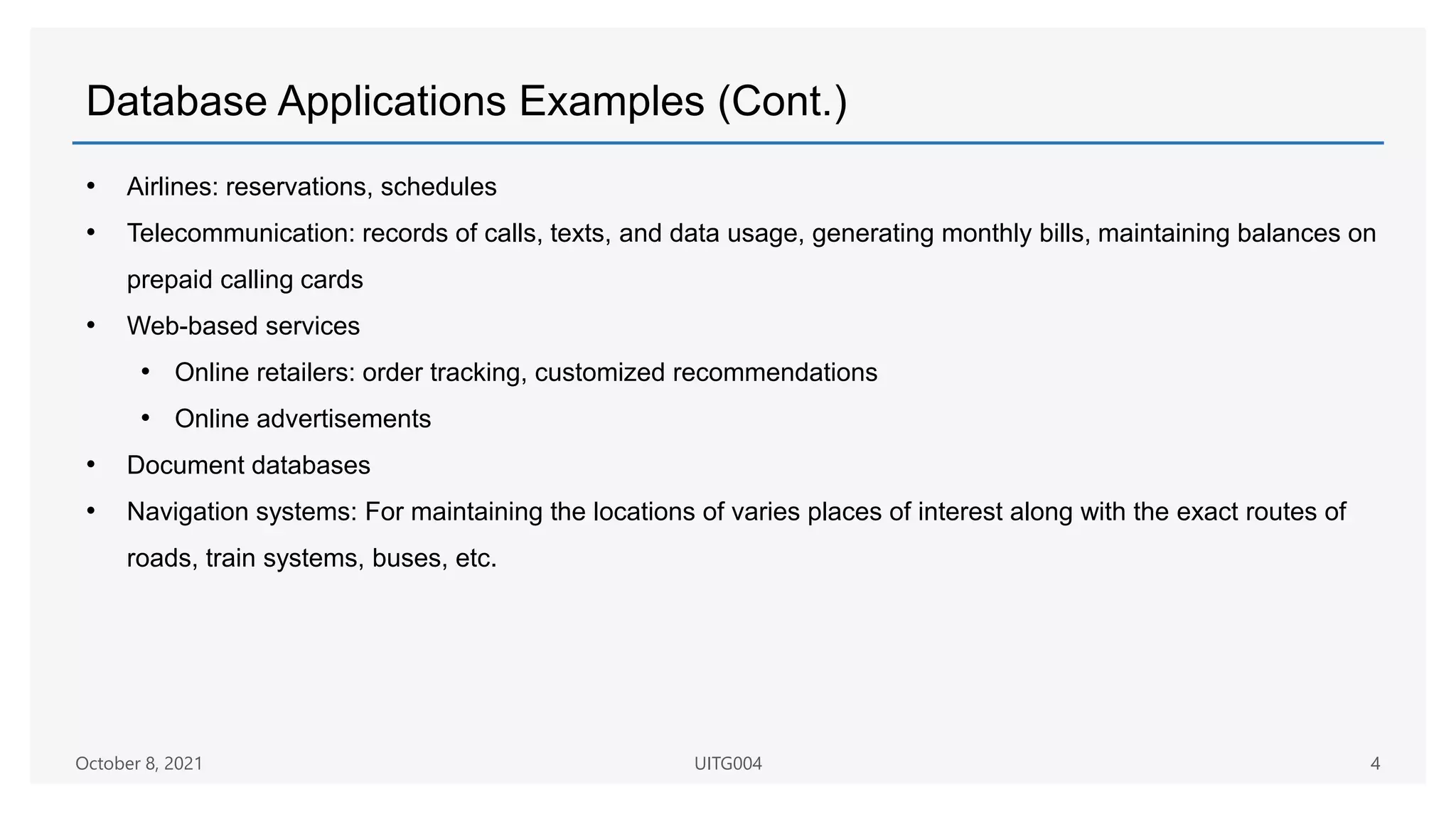 Database Applications Examples (Cont.)
• Airlines: reservations, schedules
• Telecommunication: records of calls, texts, and data usage, generating monthly bills, maintaining balances on
prepaid calling cards
• Web-based services
• Online retailers: order tracking, customized recommendations
• Online advertisements
• Document databases
• Navigation systems: For maintaining the locations of varies places of interest along with the exact routes of
roads, train systems, buses, etc.
October 8, 2021 UITG004 4
 