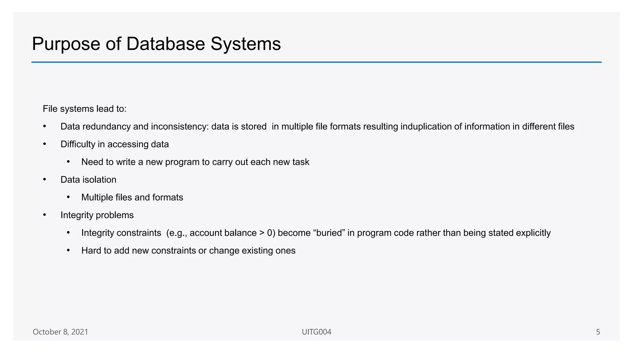 Purpose of Database Systems
File systems lead to:
• Data redundancy and inconsistency: data is stored in multiple file formats resulting induplication of information in different files
• Difficulty in accessing data
• Need to write a new program to carry out each new task
• Data isolation
• Multiple files and formats
• Integrity problems
• Integrity constraints (e.g., account balance > 0) become “buried” in program code rather than being stated explicitly
• Hard to add new constraints or change existing ones
October 8, 2021 UITG004 5
 