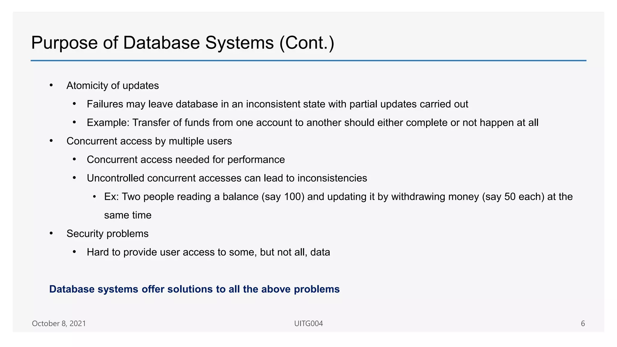 Purpose of Database Systems (Cont.)
• Atomicity of updates
• Failures may leave database in an inconsistent state with partial updates carried out
• Example: Transfer of funds from one account to another should either complete or not happen at all
• Concurrent access by multiple users
• Concurrent access needed for performance
• Uncontrolled concurrent accesses can lead to inconsistencies
• Ex: Two people reading a balance (say 100) and updating it by withdrawing money (say 50 each) at the
same time
• Security problems
• Hard to provide user access to some, but not all, data
Database systems offer solutions to all the above problems
October 8, 2021 UITG004 6
 