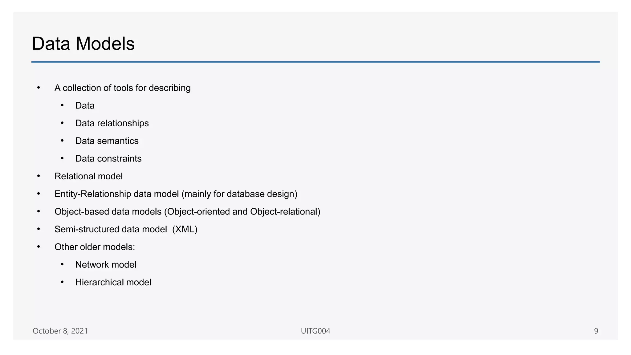 Data Models
• A collection of tools for describing
• Data
• Data relationships
• Data semantics
• Data constraints
• Relational model
• Entity-Relationship data model (mainly for database design)
• Object-based data models (Object-oriented and Object-relational)
• Semi-structured data model (XML)
• Other older models:
• Network model
• Hierarchical model
October 8, 2021 UITG004 9
 