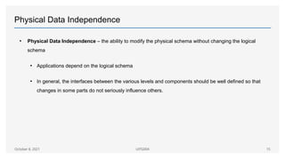 Physical Data Independence
• Physical Data Independence – the ability to modify the physical schema without changing the logical
schema
• Applications depend on the logical schema
• In general, the interfaces between the various levels and components should be well defined so that
changes in some parts do not seriously influence others.
October 8, 2021 UITG004 15
 