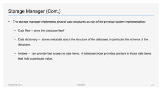 Storage Manager (Cont.)
• The storage manager implements several data structures as part of the physical system implementation:
• Data files -- store the database itself
• Data dictionary -- stores metadata about the structure of the database, in particular the schema of the
database.
• Indices -- can provide fast access to data items. A database index provides pointers to those data items
that hold a particular value.
October 8, 2021 UITG004 23
 