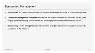 Transaction Management
• A transaction is a collection of operations that performs a single logical function in a database application
• Transaction-management component ensures that the database remains in a consistent (correct) state
despite system failures (e.g., power failures and operating system crashes) and transaction failures.
• Concurrency-control manager controls the interaction among the concurrent transactions, to ensure the
consistency of the database.
October 8, 2021 UITG004 26
 