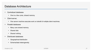 Database Architecture
• Centralized databases
• One to a few cores, shared memory
• Client-server,
• One server machine executes work on behalf of multiple client machines.
• Parallel databases
• Many core shared memory
• Shared disk
• Shared nothing
• Distributed databases
• Geographical distribution
• Schema/data heterogeneity
October 8, 2021 UITG004 27
 