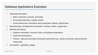 Database Applications Examples
• Enterprise Information
• Sales: customers, products, purchases
• Accounting: payments, receipts, assets
• Human Resources: Information about employees, salaries, payroll taxes.
• Manufacturing: management of production, inventory, orders, supply chain.
• Banking and finance
• customer information, accounts, loans, and banking transactions.
• Credit card transactions
• Finance: sales and purchases of financial instruments (e.g., stocks and bonds; storing real-time
market data
• Universities: registration, grades
October 8, 2021 UITG004 3
 