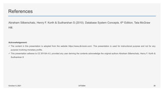 References
Abraham Silberschatz, Henry F. Korth & Sudharshan S (2010). Database System Concepts. 6th Edition, Tata McGraw
Hill.
Acknowledgement:
 The content in this presentation is adopted from the website https://www.db-book.com/. This presentation is used for instructional purpose and not for any
purpose involving monetary profits.
 This presentation adheres to CC BY-SA 4.0, provided any user deriving the contents acknowledge the original authors Abraham Silberschatz, Henry F. Korth &
Sudharshan S
36
October 8, 2021 UITG004
 