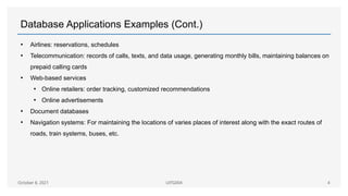 Database Applications Examples (Cont.)
• Airlines: reservations, schedules
• Telecommunication: records of calls, texts, and data usage, generating monthly bills, maintaining balances on
prepaid calling cards
• Web-based services
• Online retailers: order tracking, customized recommendations
• Online advertisements
• Document databases
• Navigation systems: For maintaining the locations of varies places of interest along with the exact routes of
roads, train systems, buses, etc.
October 8, 2021 UITG004 4
 