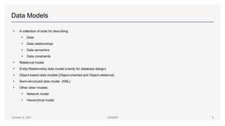 Data Models
• A collection of tools for describing
• Data
• Data relationships
• Data semantics
• Data constraints
• Relational model
• Entity-Relationship data model (mainly for database design)
• Object-based data models (Object-oriented and Object-relational)
• Semi-structured data model (XML)
• Other older models:
• Network model
• Hierarchical model
October 8, 2021 UITG004 9
 