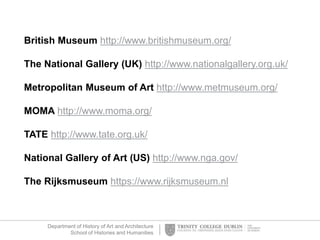 Department of History of Art and Architecture
School of Histories and Humanities
British Museum http://www.britishmuseum.org/
The National Gallery (UK) http://www.nationalgallery.org.uk/
Metropolitan Museum of Art http://www.metmuseum.org/
MOMA http://www.moma.org/
TATE http://www.tate.org.uk/
National Gallery of Art (US) http://www.nga.gov/
The Rijksmuseum https://www.rijksmuseum.nl
 
