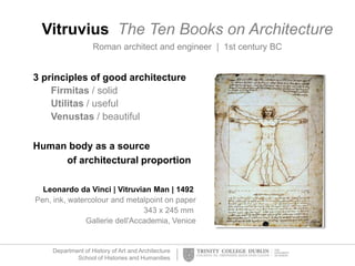 Department of History of Art and Architecture
School of Histories and Humanities
Vitruvius The Ten Books on Architecture
Roman architect and engineer | 1st century BC
3 principles of good architecture
Firmitas / solid
Utilitas / useful
Venustas / beautiful
Human body as a source
of architectural proportion
Leonardo da Vinci | Vitruvian Man | 1492
Pen, ink, watercolour and metalpoint on paper
343 x 245 mm
Gallerie dell'Accademia, Venice
 