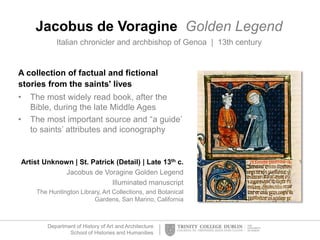 Department of History of Art and Architecture
School of Histories and Humanities
Jacobus de Voragine Golden Legend
Italian chronicler and archbishop of Genoa | 13th century
A collection of factual and fictional
stories from the saints' lives
• The most widely read book, after the
Bible, during the late Middle Ages
• The most important source and “a guide’
to saints’ attributes and iconography
Artist Unknown | St. Patrick (Detail) | Late 13th c.
Jacobus de Voragine Golden Legend
Illuminated manuscript
The Huntington Library, Art Collections, and Botanical
Gardens, San Marino, California
 