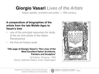 Department of History of Art and Architecture
School of Histories and Humanities
Giorgio Vasari Lives of the Artists
Italian painter, architect and writer | 16th century
A compendium of biographies of the
artists from the late Middle Ages to
Vasari’s time
• one of the principal resources for study
of the art and artists of the Italian
Renaissance
• the first art history book
Title page of Giorgio Vasari’s ‘The Lives of the
Most Excellent Italian Architects,
Painters and Sculptors’
1st Edition, Florence, 1550
Library, National Gallery of Art, Washington
 