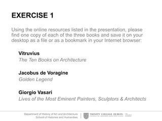 Department of History of Art and Architecture
School of Histories and Humanities
EXERCISE 1
Using the online resources listed in the presentation, please
find one copy of each of the three books and save it on your
desktop as a file or as a bookmark in your Internet browser:
Vitruvius
The Ten Books on Architecture
Jacobus de Voragine
Golden Legend
Giorgio Vasari
Lives of the Most Eminent Painters, Sculptors & Architects
 