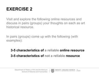 Department of History of Art and Architecture
School of Histories and Humanities
EXERCISE 2
Visit and explore the following online resources and
discuss in pairs (groups) your thoughts on each as art
historical resource.
In pairs (groups) come up with the following (with
examples):
3-5 characteristics of a reliable online resource
3-5 characteristics of not a reliable resource
 