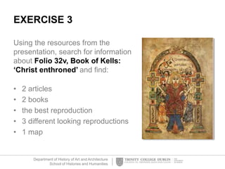 Department of History of Art and Architecture
School of Histories and Humanities
EXERCISE 3
Using the resources from the
presentation, search for information
about Folio 32v, Book of Kells:
‘Christ enthroned’ and find:
• 2 articles
• 2 books
• the best reproduction
• 3 different looking reproductions
• 1 map
 