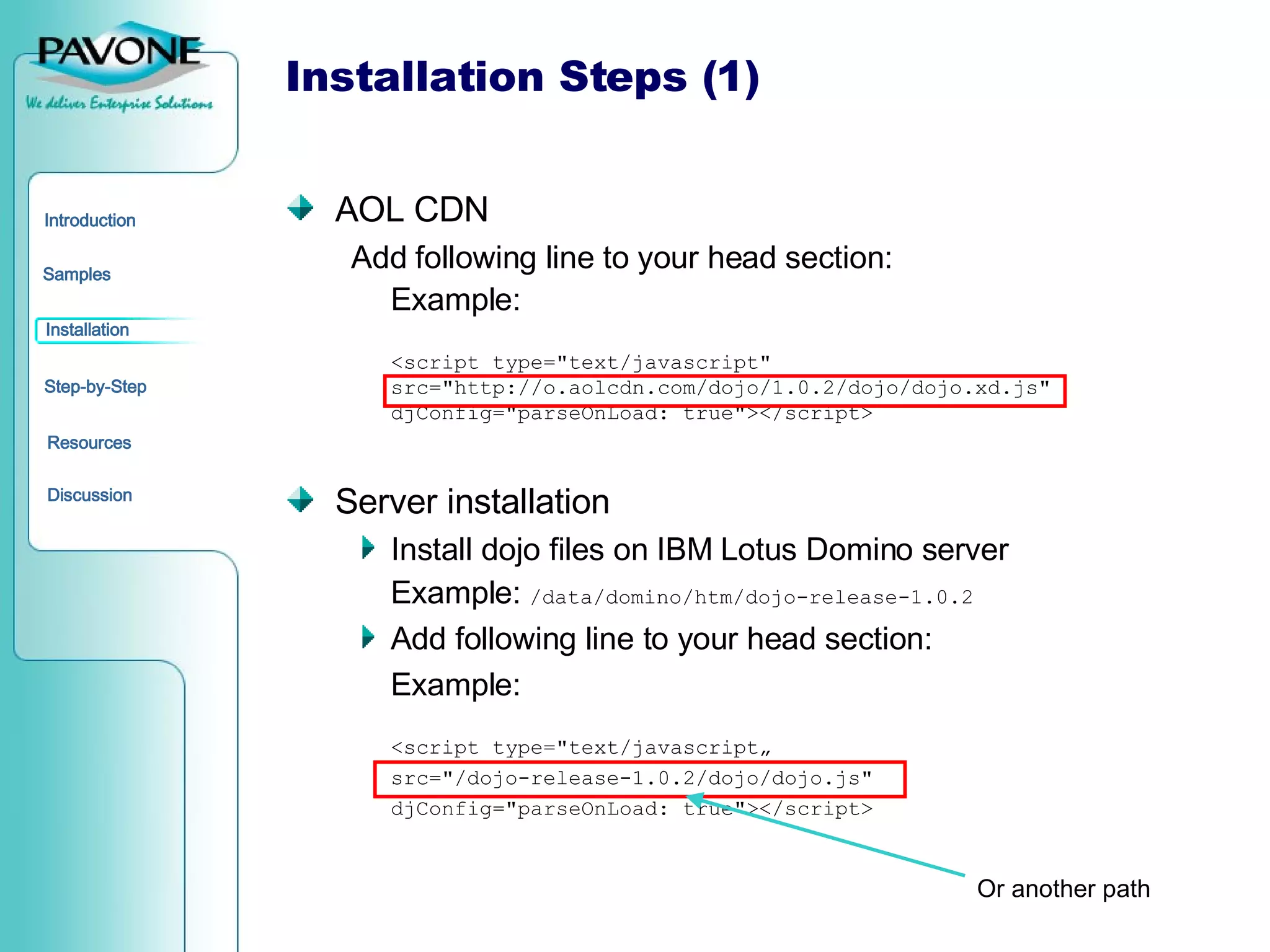 Installation Steps (1) AOL CDN Add following line to your head section: Example: <script type=&quot;text/javascript&quot; src=&quot;http://o.aolcdn.com/dojo/1.0.2/dojo/dojo.xd.js&quot; djConfig=&quot;parseOnLoad: true&quot;></script> Server installation Install dojo files on IBM Lotus Domino server  Example:  /data/domino/htm/dojo-release-1.0.2 Add following line to your head section: Example: <script type=&quot;text/javascript„ src=&quot;/dojo-release-1.0.2/dojo/dojo.js&quot; djConfig=&quot;parseOnLoad: true&quot;></script> Or another path 