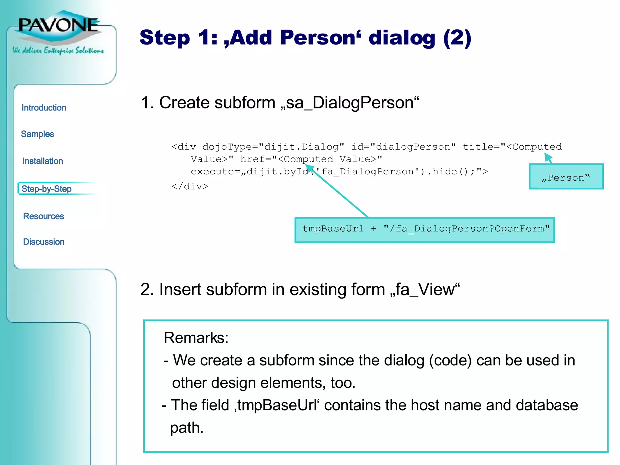 1. Create subform „sa_DialogPerson“ <div dojoType=&quot;dijit.Dialog&quot; id=&quot;dialogPerson&quot; title=&quot;<Computed Value>&quot; href=&quot;<Computed Value>&quot;  execute=„dijit.byId('fa_DialogPerson').hide();&quot;> </div> 2. Insert subform in existing form „fa_View“ Remarks:  - We create a subform since the dialog (code) can be used in    other design elements, too. - The field ‚tmpBaseUrl‘ contains the host name and database path. Step 1: ‚Add Person‘ dialog (2) tmpBaseUrl + &quot;/fa_DialogPerson?OpenForm&quot; „ Person“ 