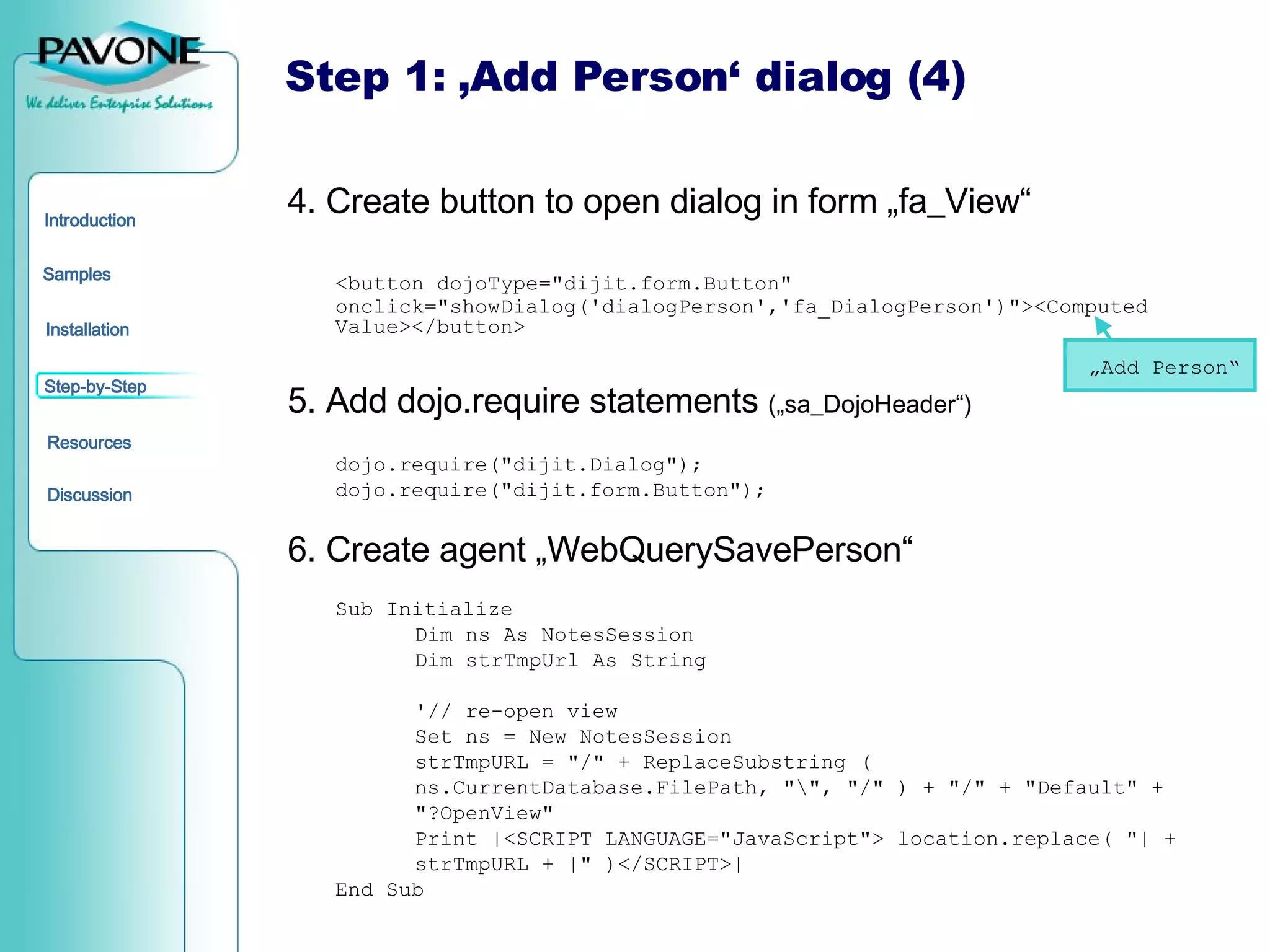 Step 1: ‚Add Person‘ dialog (4) 4. Create button to open dialog in form „fa_View“ <button dojoType=&quot;dijit.form.Button&quot; onclick=&quot;showDialog('dialogPerson','fa_DialogPerson')&quot;><Computed Value></button> 5. Add dojo.require statements  („sa_DojoHeader“) dojo.require(&quot;dijit.Dialog&quot;); dojo.require(&quot;dijit.form.Button&quot;); 6. Create agent „WebQuerySavePerson“ Sub Initialize Dim ns As NotesSession Dim strTmpUrl As String '// re-open view Set ns = New NotesSession strTmpURL = &quot;/&quot; + ReplaceSubstring (  ns.CurrentDatabase.FilePath, &quot;\&quot;, &quot;/&quot; ) + &quot;/&quot; + &quot;Default&quot; +  &quot;?OpenView&quot; Print |<SCRIPT LANGUAGE=&quot;JavaScript&quot;> location.replace( &quot;| +  strTmpURL + |&quot; )</SCRIPT>| End Sub „ Add Person“ 