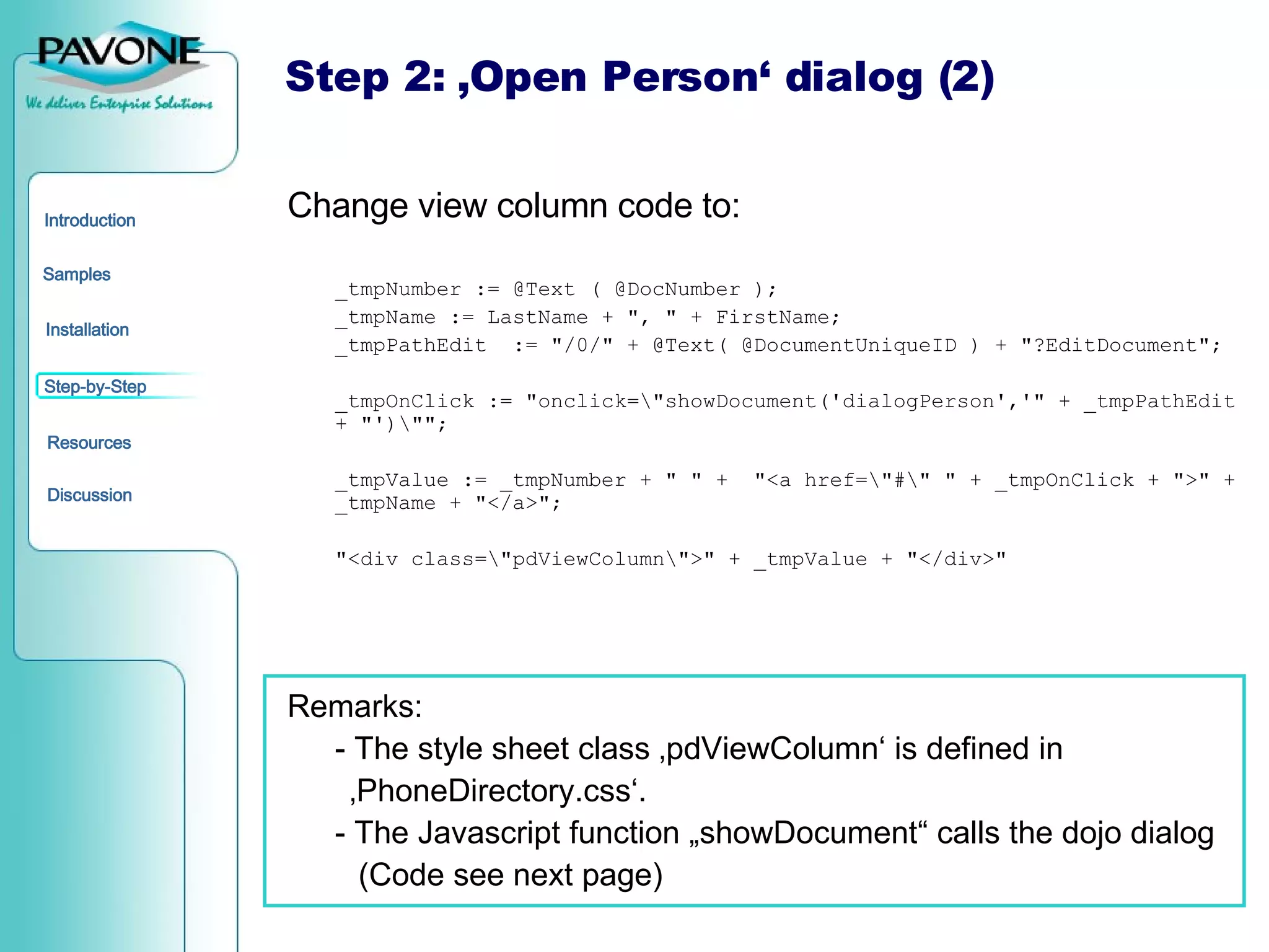 Change view column code to: _tmpNumber := @Text ( @DocNumber ); _tmpName := LastName + &quot;, &quot; + FirstName; _tmpPathEdit  := &quot;/0/&quot; + @Text( @DocumentUniqueID ) + &quot;?EditDocument&quot;; _tmpOnClick := &quot;onclick=\&quot;showDocument('dialogPerson','&quot; + _tmpPathEdit + &quot;')\&quot;&quot;; _tmpValue := _tmpNumber + &quot; &quot; +  &quot;<a href=\&quot;#\&quot; &quot; + _tmpOnClick + &quot;>&quot; + _tmpName + &quot;</a>&quot;; &quot;<div class=\&quot;pdViewColumn\&quot;>&quot; + _tmpValue + &quot;</div>&quot; Remarks: - The style sheet class ‚pdViewColumn‘ is defined in  ‚ PhoneDirectory.css‘. - The Javascript function „showDocument“ calls the dojo dialog (Code see next page) Step 2: ‚Open Person‘ dialog (2) 